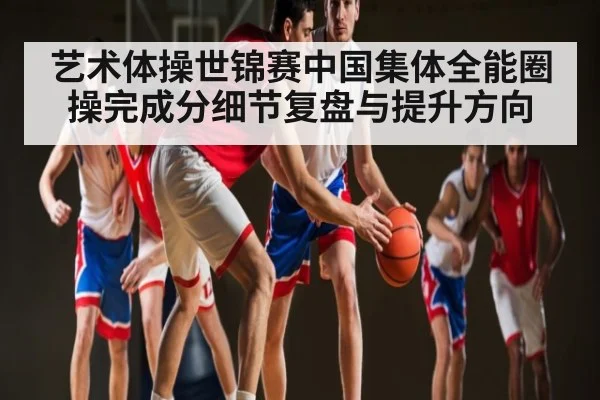 艺术体操世锦赛中国集体全能圈操完成分细节复盘与提升方向